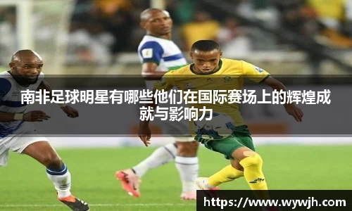 南非足球明星有哪些他们在国际赛场上的辉煌成就与影响力