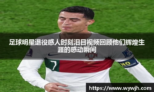 足球明星退役感人时刻泪目视频回顾他们辉煌生涯的感动瞬间
